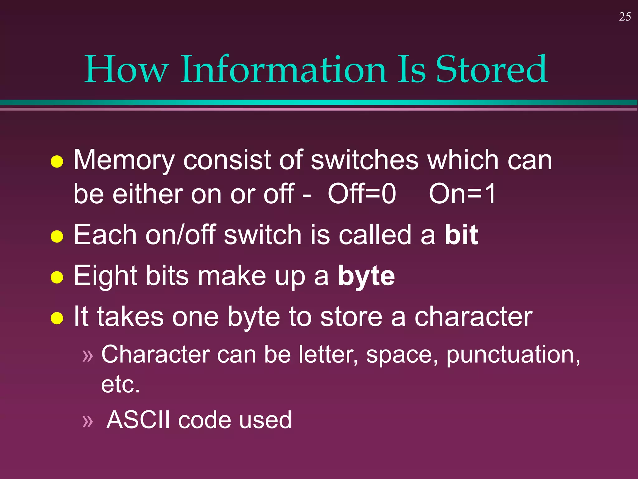 25
How Information Is Stored
 Memory consist of switches which can
be either on or off - Off=0 On=1
 Each on/off switch is called a bit
 Eight bits make up a byte
 It takes one byte to store a character
» Character can be letter, space, punctuation,
etc.
» ASCII code used
 