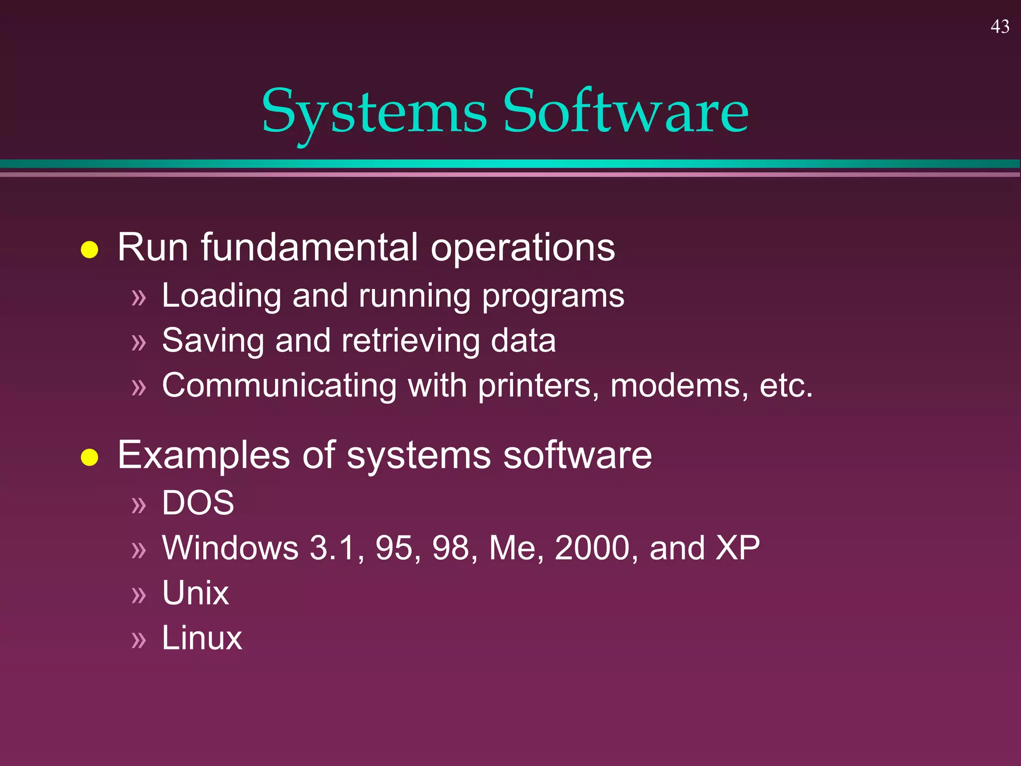 43
Systems Software
 Run fundamental operations
» Loading and running programs
» Saving and retrieving data
» Communicating with printers, modems, etc.
 Examples of systems software
» DOS
» Windows 3.1, 95, 98, Me, 2000, and XP
» Unix
» Linux
 