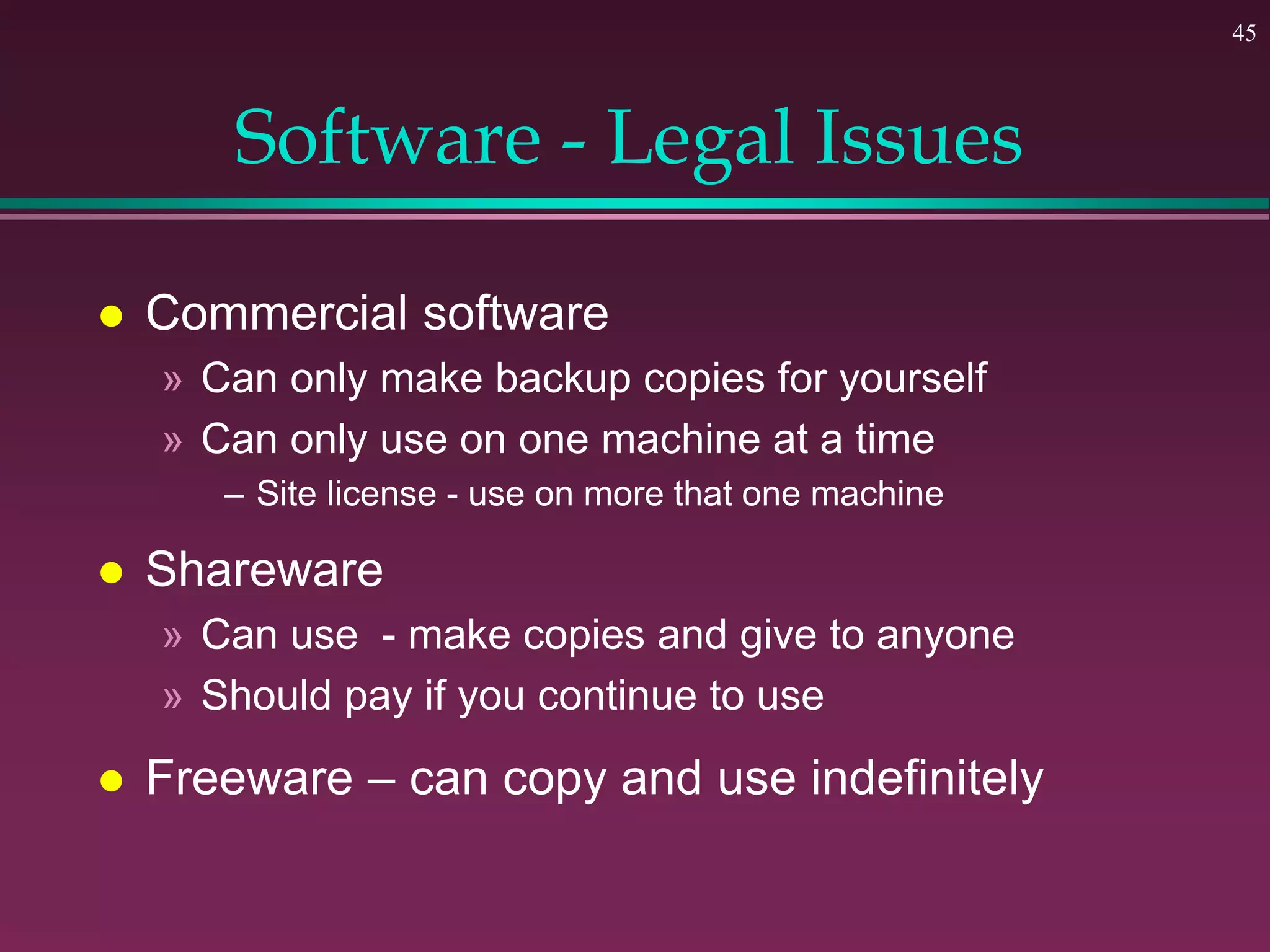 45
Software - Legal Issues
 Commercial software
» Can only make backup copies for yourself
» Can only use on one machine at a time
– Site license - use on more that one machine
 Shareware
» Can use - make copies and give to anyone
» Should pay if you continue to use
 Freeware – can copy and use indefinitely
 