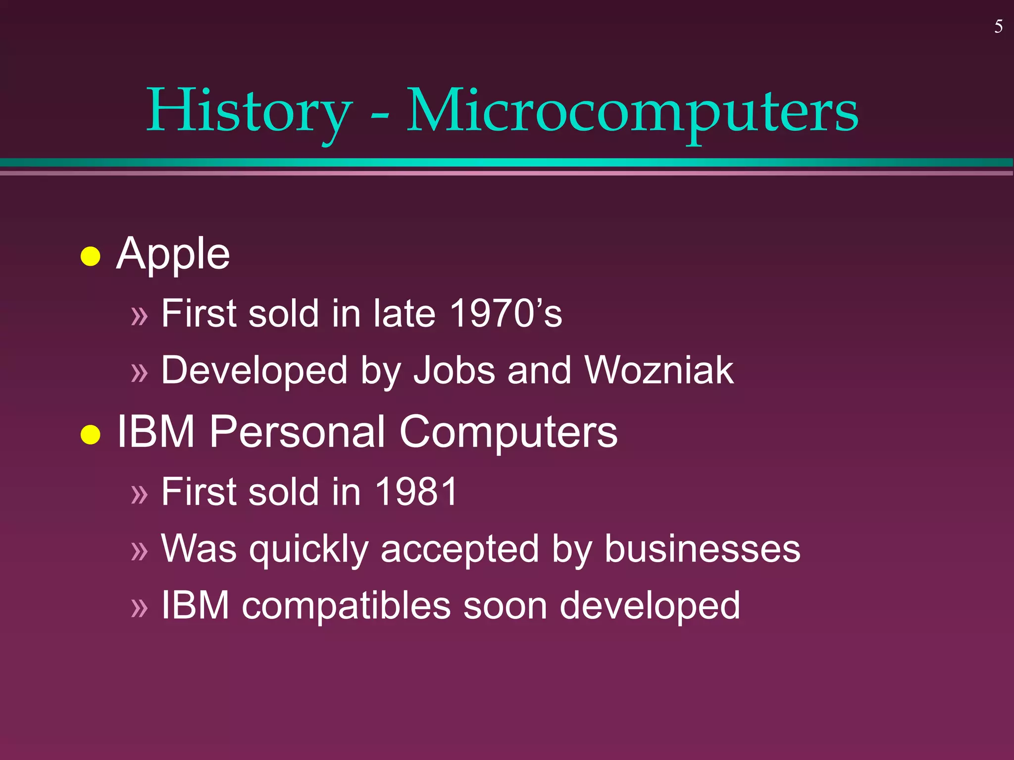5
History - Microcomputers
 Apple
» First sold in late 1970’s
» Developed by Jobs and Wozniak
 IBM Personal Computers
» First sold in 1981
» Was quickly accepted by businesses
» IBM compatibles soon developed
 