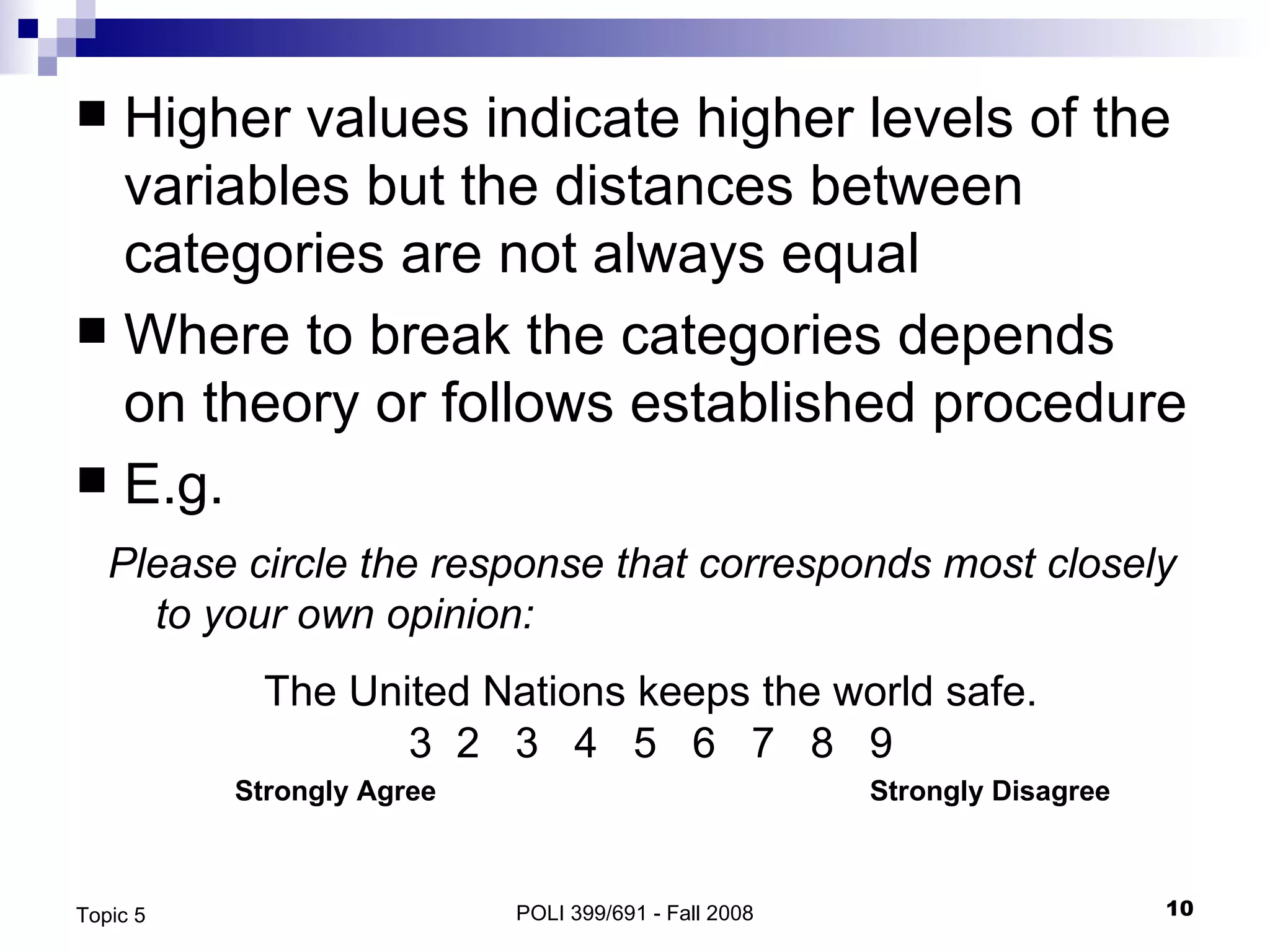 Higher values indicate higher levels of the variables but the distances between categories are not always equal Where to break the categories depends on theory or follows established procedure E.g. POLI 399/691 - Fall 2008 Topic 5 Please circle the response that corresponds most closely to your own opinion: The United Nations keeps the world safe. 2  3  4  5  6  7  8  9 Strongly Agree Strongly Disagree 