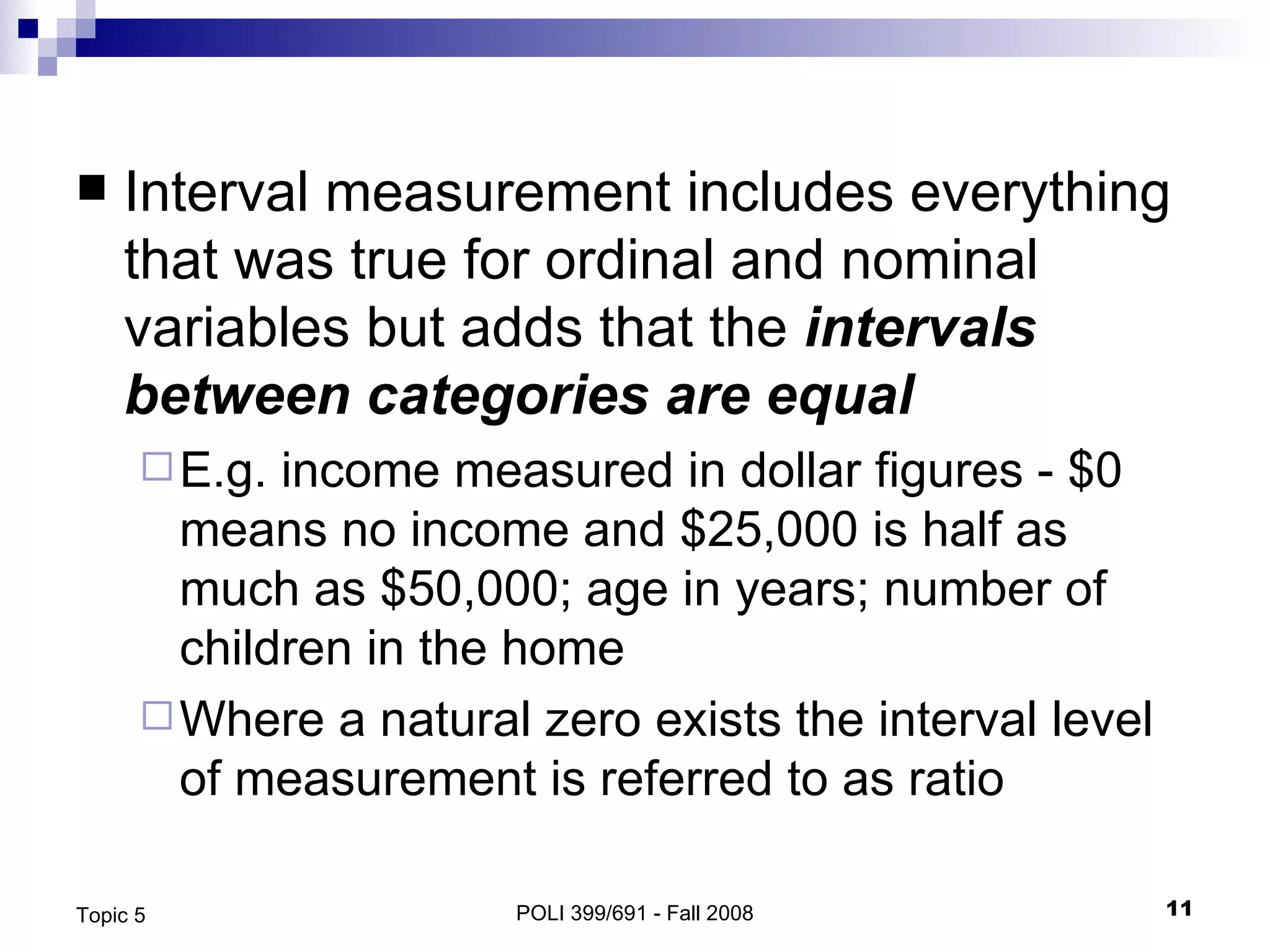 Interval measurement includes everything that was true for ordinal and nominal variables but adds that the  intervals between categories are equal  E.g. income measured in dollar figures - $0 means no income and $25,000 is half as much as $50,000; age in years; number of children in the home Where a natural zero exists the interval level of measurement is referred to as ratio POLI 399/691 - Fall 2008 Topic 5 