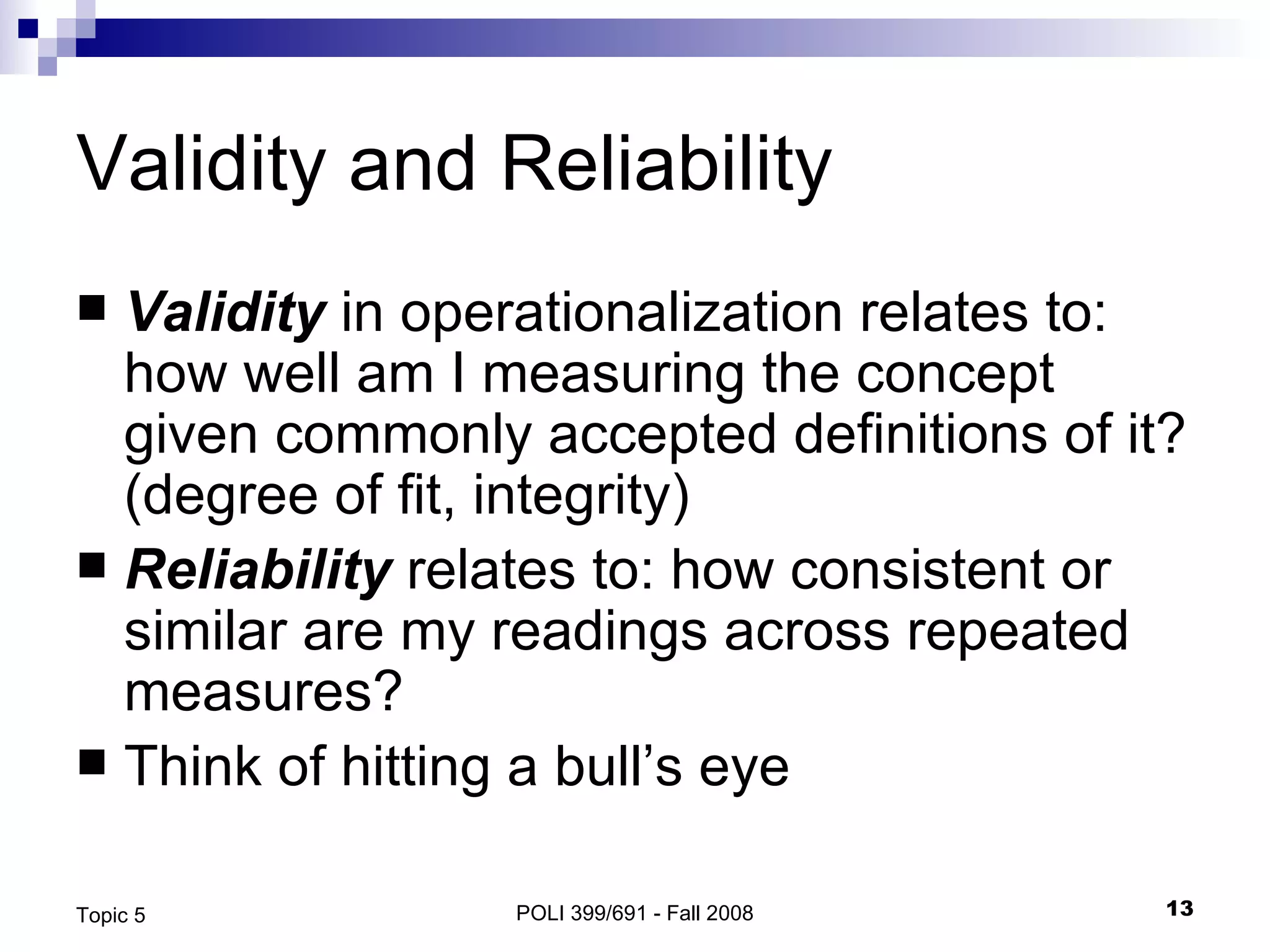 Validity and Reliability  Validity  in operationalization relates to: how well am I measuring the concept given commonly accepted definitions of it? (degree of fit, integrity) Reliability  relates to: how consistent or similar are my readings across repeated measures? Think of hitting a bull’s eye POLI 399/691 - Fall 2008 Topic 5 
