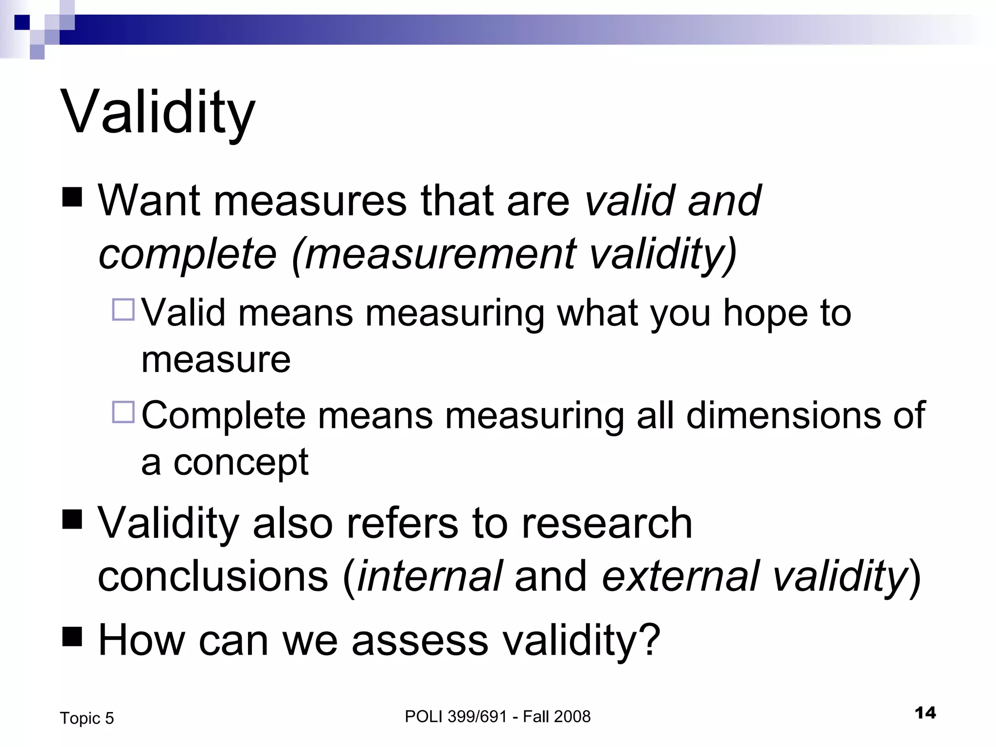 Validity Want measures that are  valid and complete (measurement validity) Valid means measuring what you hope to measure Complete means measuring all dimensions of a concept Validity also refers to research conclusions ( internal  and  external validity ) How can we assess validity? POLI 399/691 - Fall 2008 Topic 5 