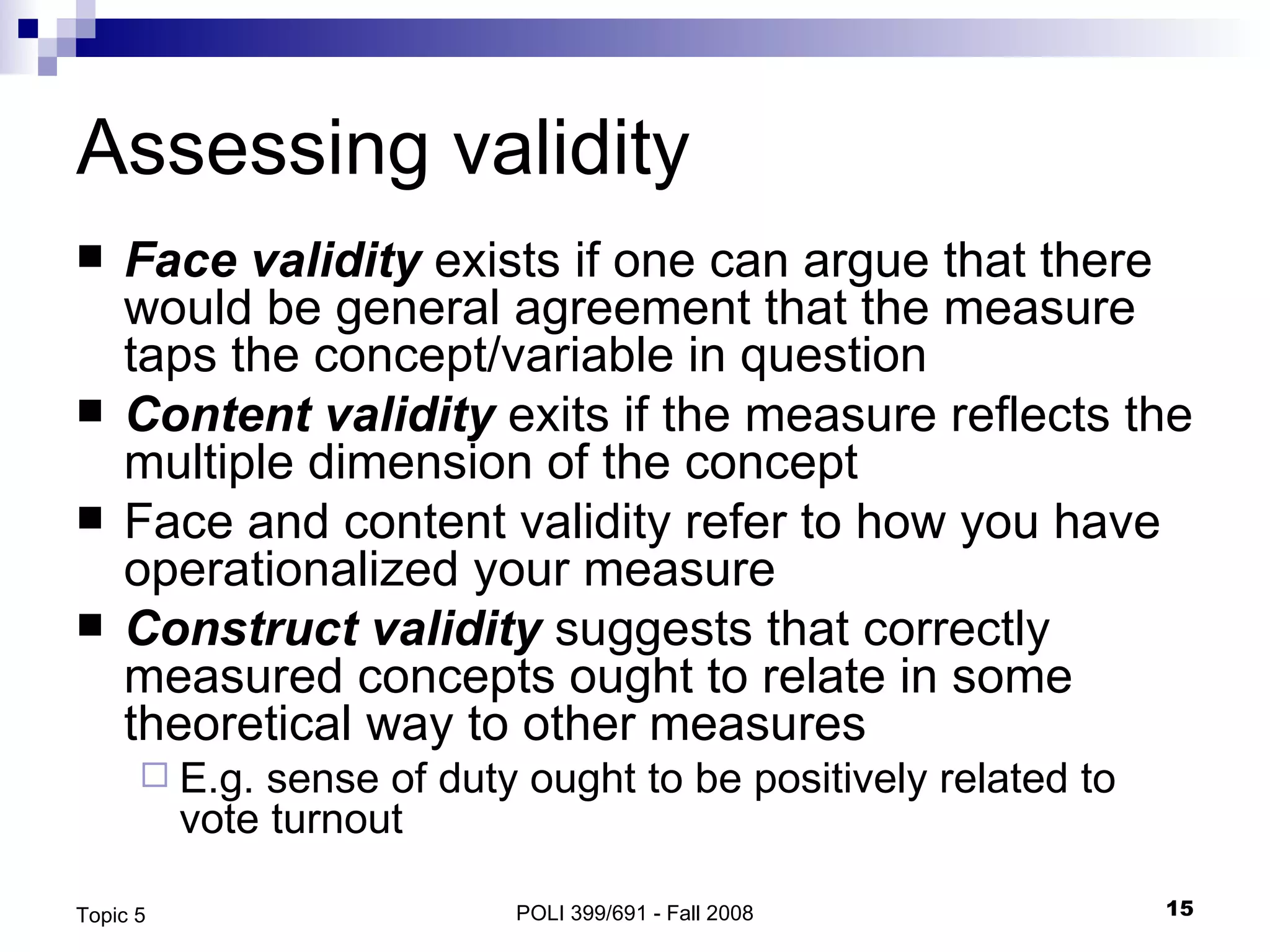 Assessing validity Face validity  exists if one can argue that there would be general agreement that the measure taps the concept/variable in question Content validity  exits if the measure reflects the multiple dimension of the concept Face and content validity refer to how you have operationalized your measure Construct validity  suggests that correctly measured concepts ought to relate in some theoretical way to other measures E.g. sense of duty ought to be positively related to vote turnout  POLI 399/691 - Fall 2008 Topic 5 