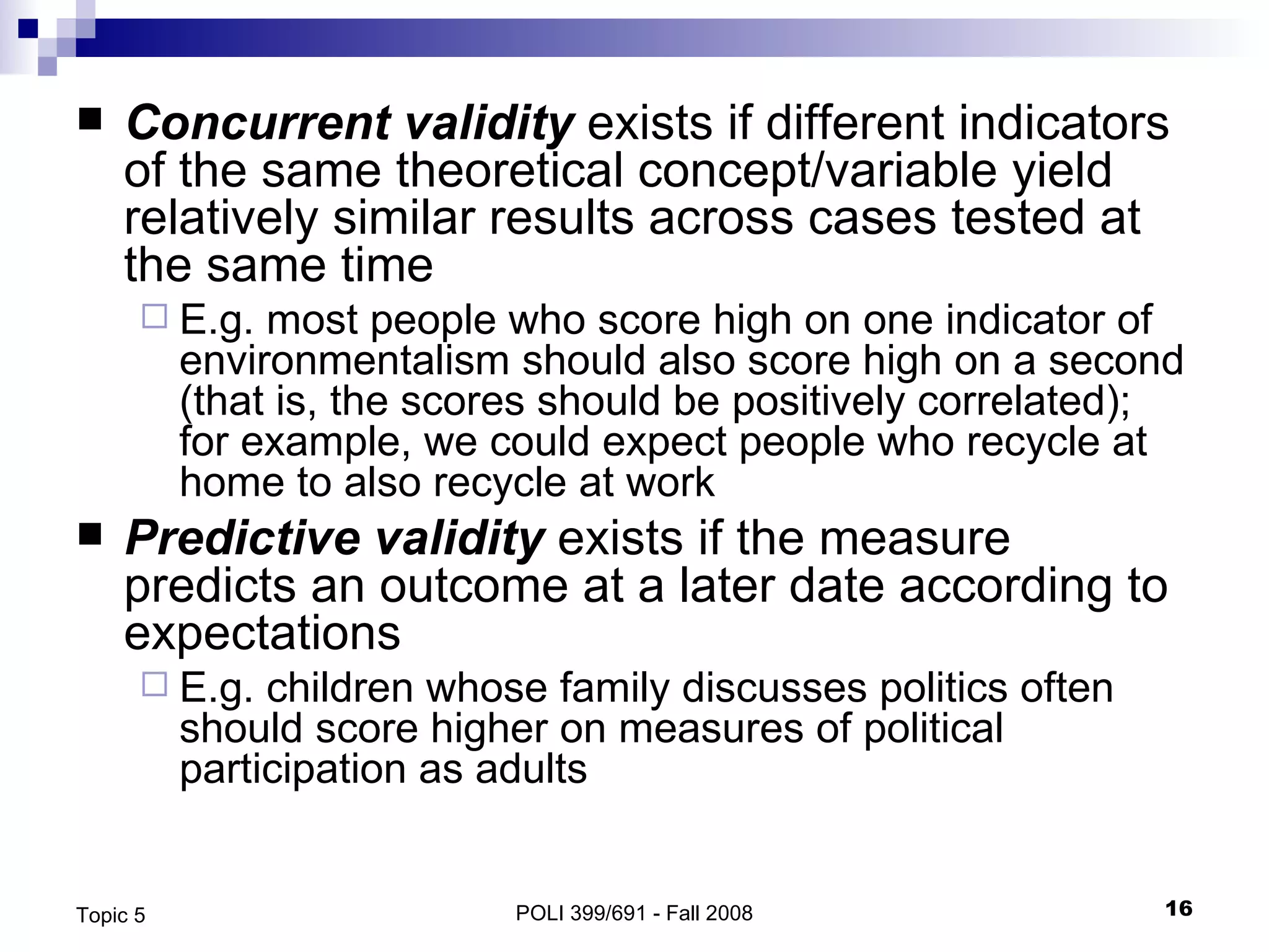 Concurrent validity  exists if different indicators of the same theoretical concept/variable yield relatively similar results across cases tested at the same time E.g. most people who score high on one indicator of environmentalism should also score high on a second (that is, the scores should be positively correlated); for example, we could expect people who recycle at home to also recycle at work  Predictive validity  exists if the measure predicts an outcome at a later date according to expectations E.g. children whose family discusses politics often should score higher on measures of political participation as adults POLI 399/691 - Fall 2008 Topic 5 