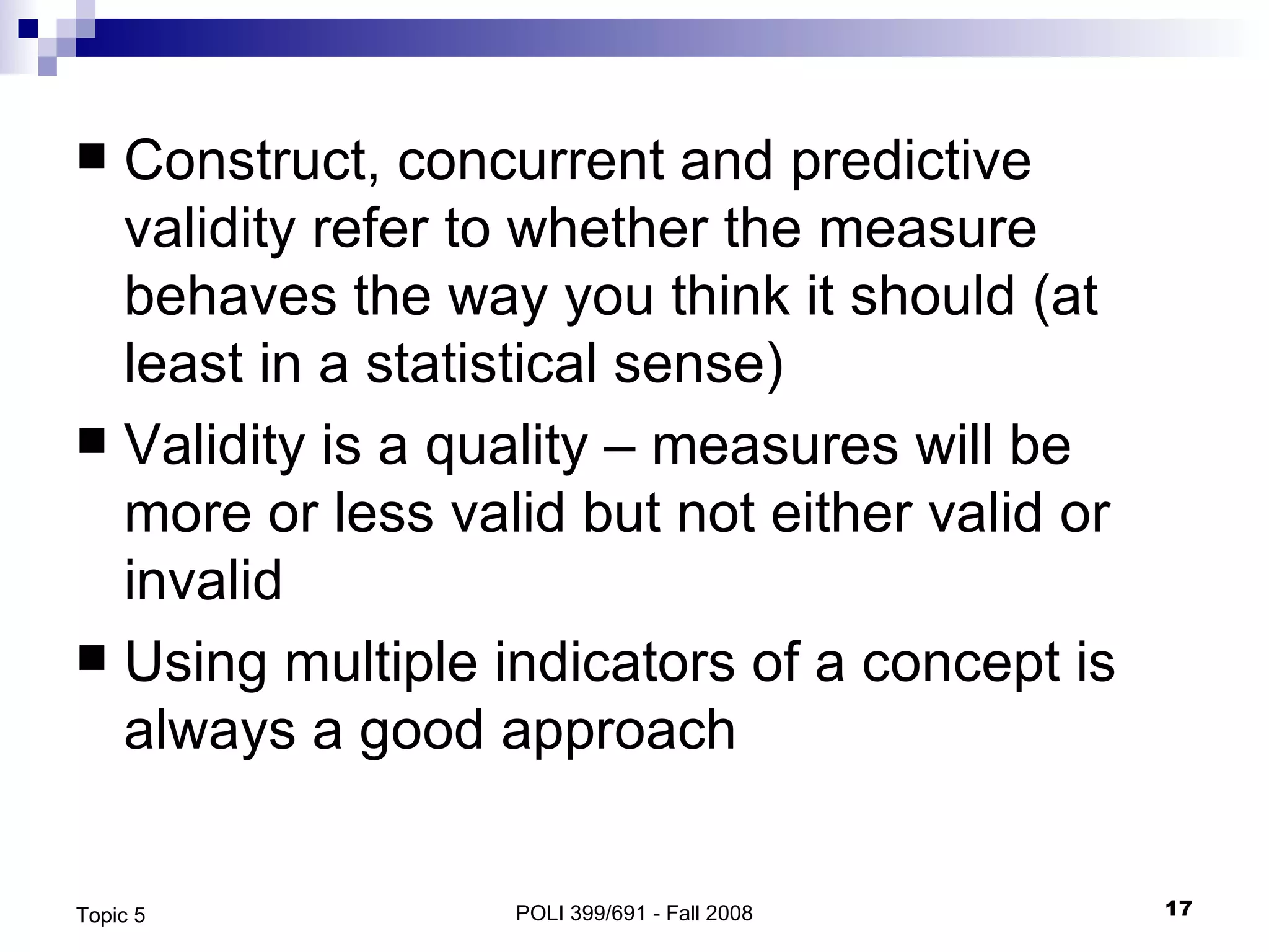 Construct, concurrent and predictive validity refer to whether the measure behaves the way you think it should (at least in a statistical sense) Validity is a quality – measures will be more or less valid but not either valid or invalid Using multiple indicators of a concept is always a good approach POLI 399/691 - Fall 2008 Topic 5 