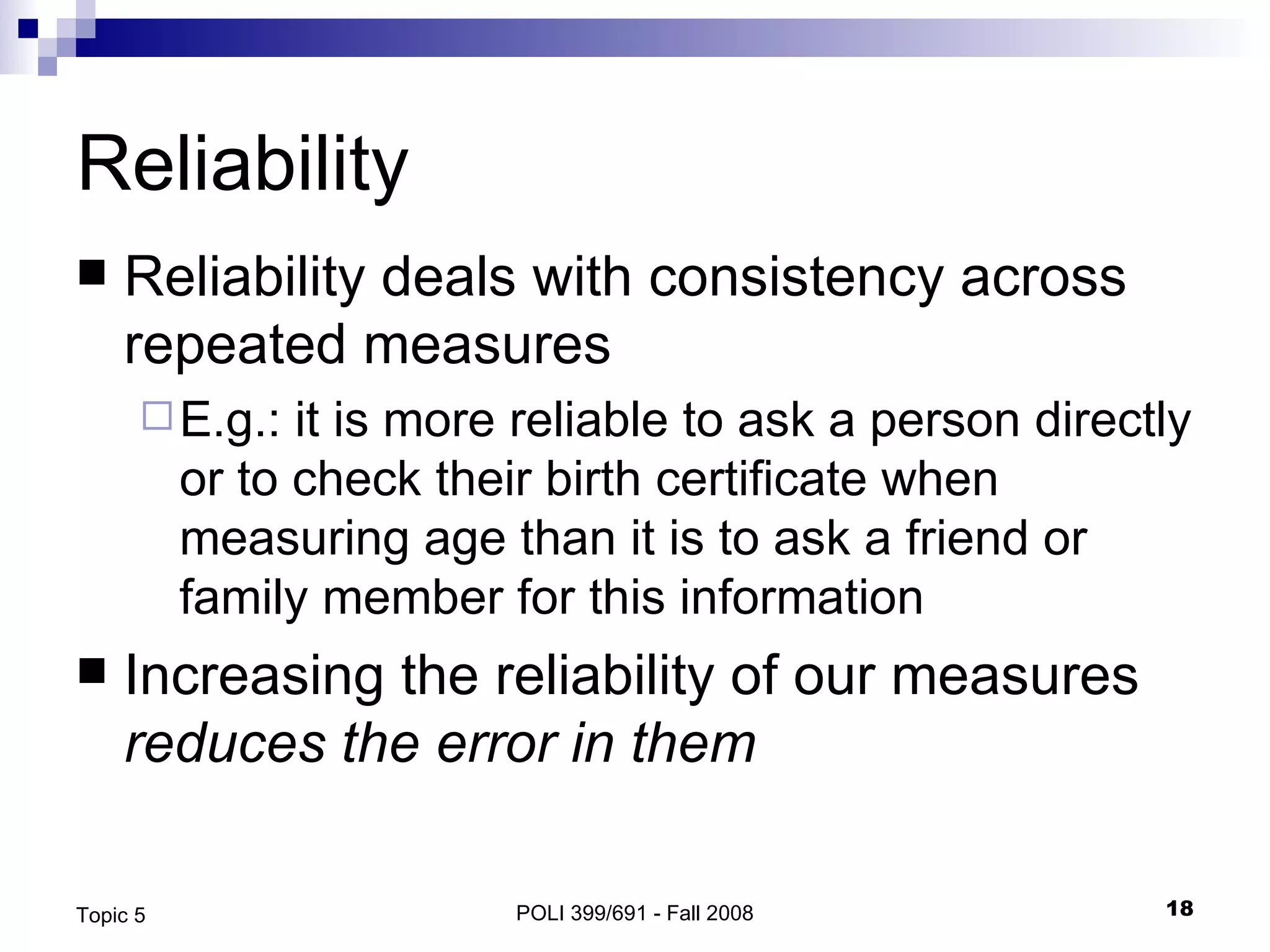 Reliability Reliability deals with consistency across repeated measures E.g.: it is more reliable to ask a person directly or to check their birth certificate when measuring age than it is to ask a friend or family member for this information Increasing the reliability of our measures  reduces the error in them POLI 399/691 - Fall 2008 Topic 5 