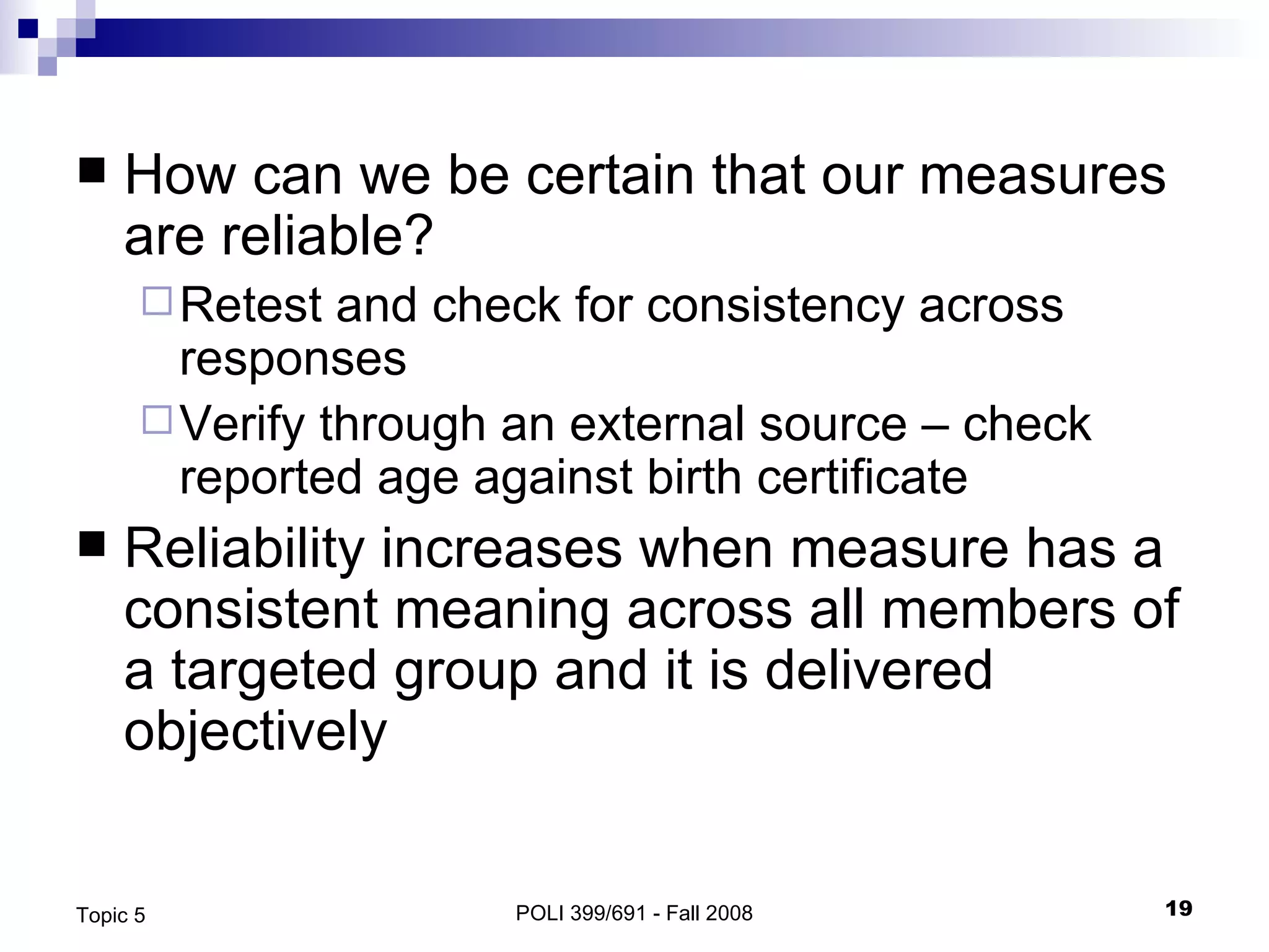 How can we be certain that our measures are reliable? Retest and check for consistency across responses Verify through an external source – check reported age against birth certificate Reliability increases when measure has a consistent meaning across all members of a targeted group and it is delivered objectively POLI 399/691 - Fall 2008 Topic 5 