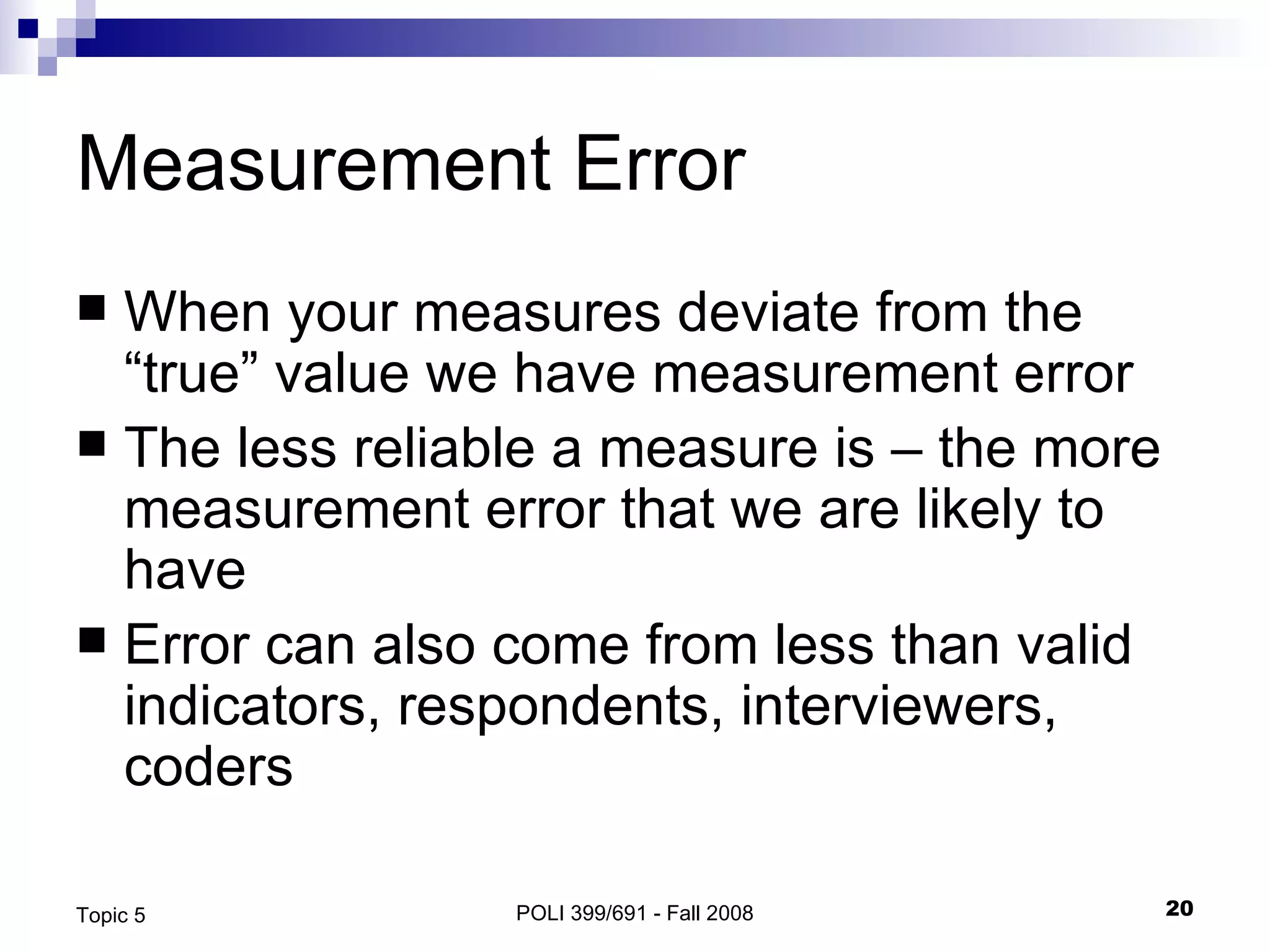 Measurement Error When your measures deviate from the “true” value we have measurement error The less reliable a measure is – the more measurement error that we are likely to have Error can also come from less than valid indicators, respondents, interviewers, coders  POLI 399/691 - Fall 2008 Topic 5 