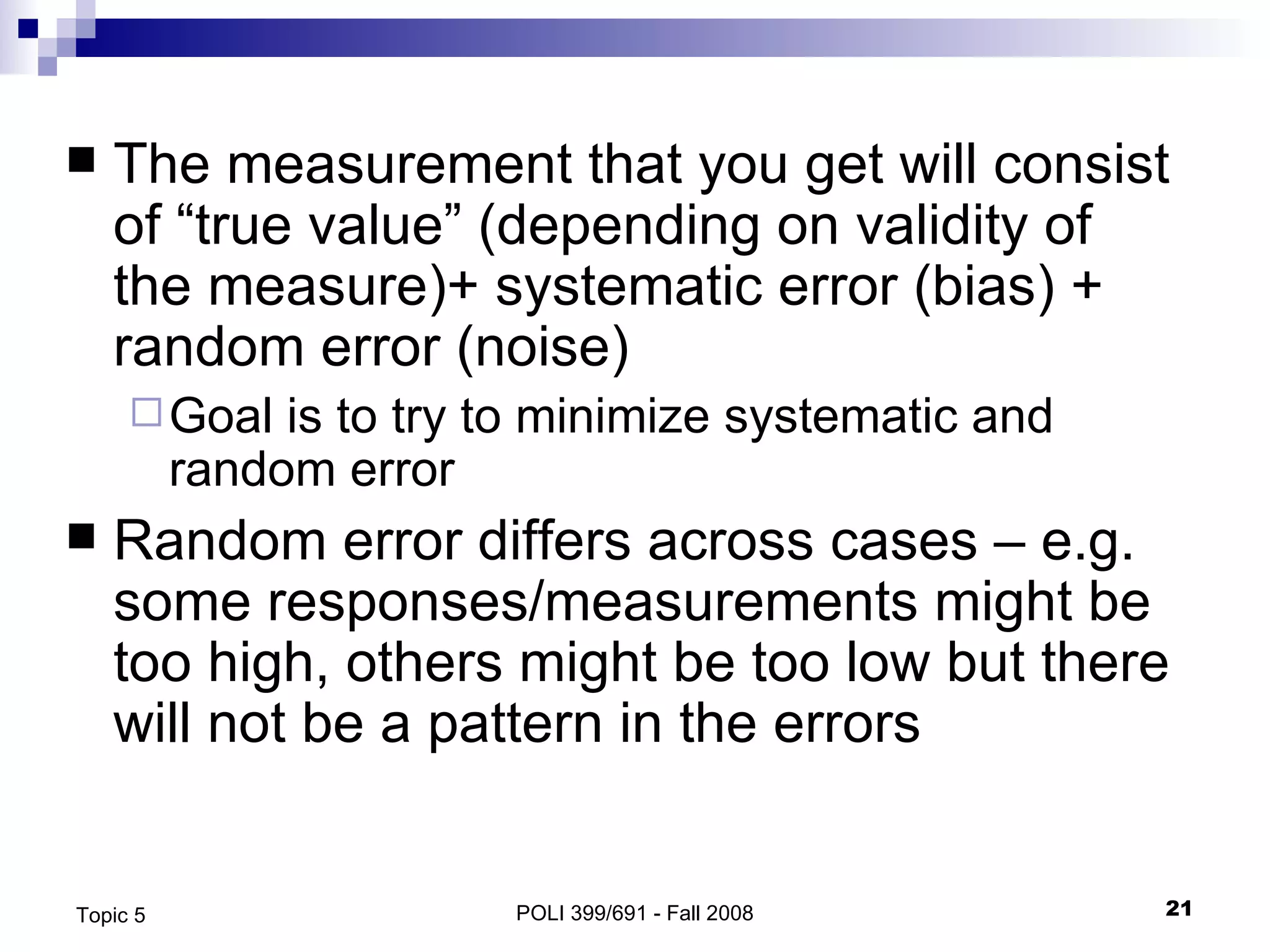 The measurement that you get will consist of “true value” (depending on validity of the measure)+ systematic error (bias) + random error (noise) Goal is to try to minimize systematic and random error Random error differs across cases – e.g. some responses/measurements might be too high, others might be too low but there will not be a pattern in the errors POLI 399/691 - Fall 2008 Topic 5 
