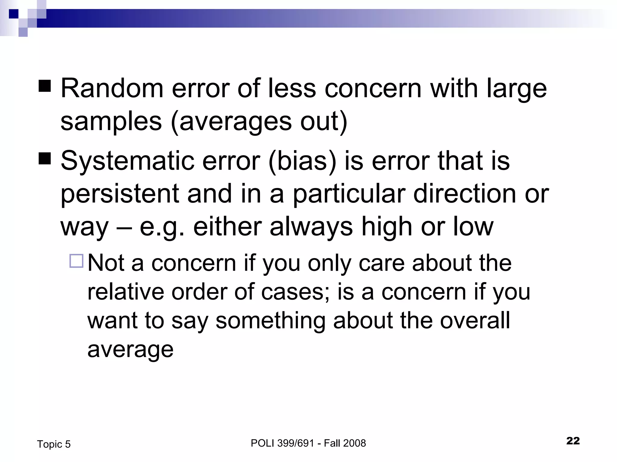 Random error of less concern with large samples (averages out) Systematic error (bias) is error that is persistent and in a particular direction or way – e.g. either always high or low Not a concern if you only care about the relative order of cases; is a concern if you want to say something about the overall average POLI 399/691 - Fall 2008 Topic 5 