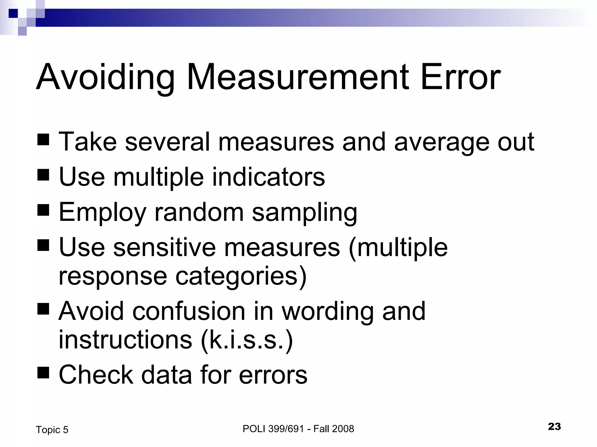 Avoiding Measurement Error Take several measures and average out Use multiple indicators Employ random sampling Use sensitive measures (multiple response categories) Avoid confusion in wording and instructions (k.i.s.s.) Check data for errors POLI 399/691 - Fall 2008 Topic 5 