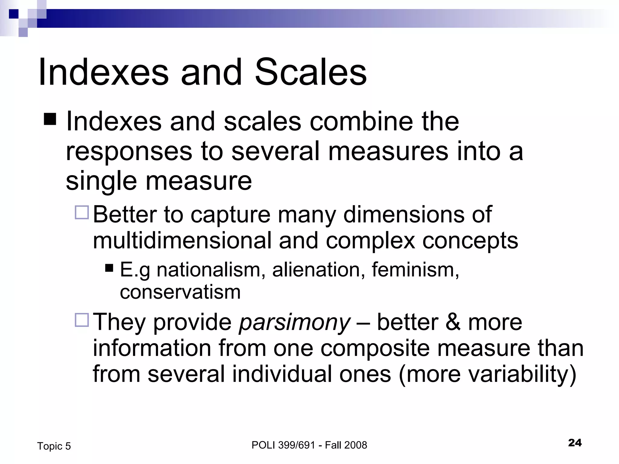 Indexes and Scales Indexes and scales combine the responses to several measures into a single measure Better to capture many dimensions of multidimensional and complex concepts E.g nationalism, alienation, feminism, conservatism They provide  parsimony  – better & more information from one composite measure than from several individual ones (more variability) POLI 399/691 - Fall 2008 Topic 5 
