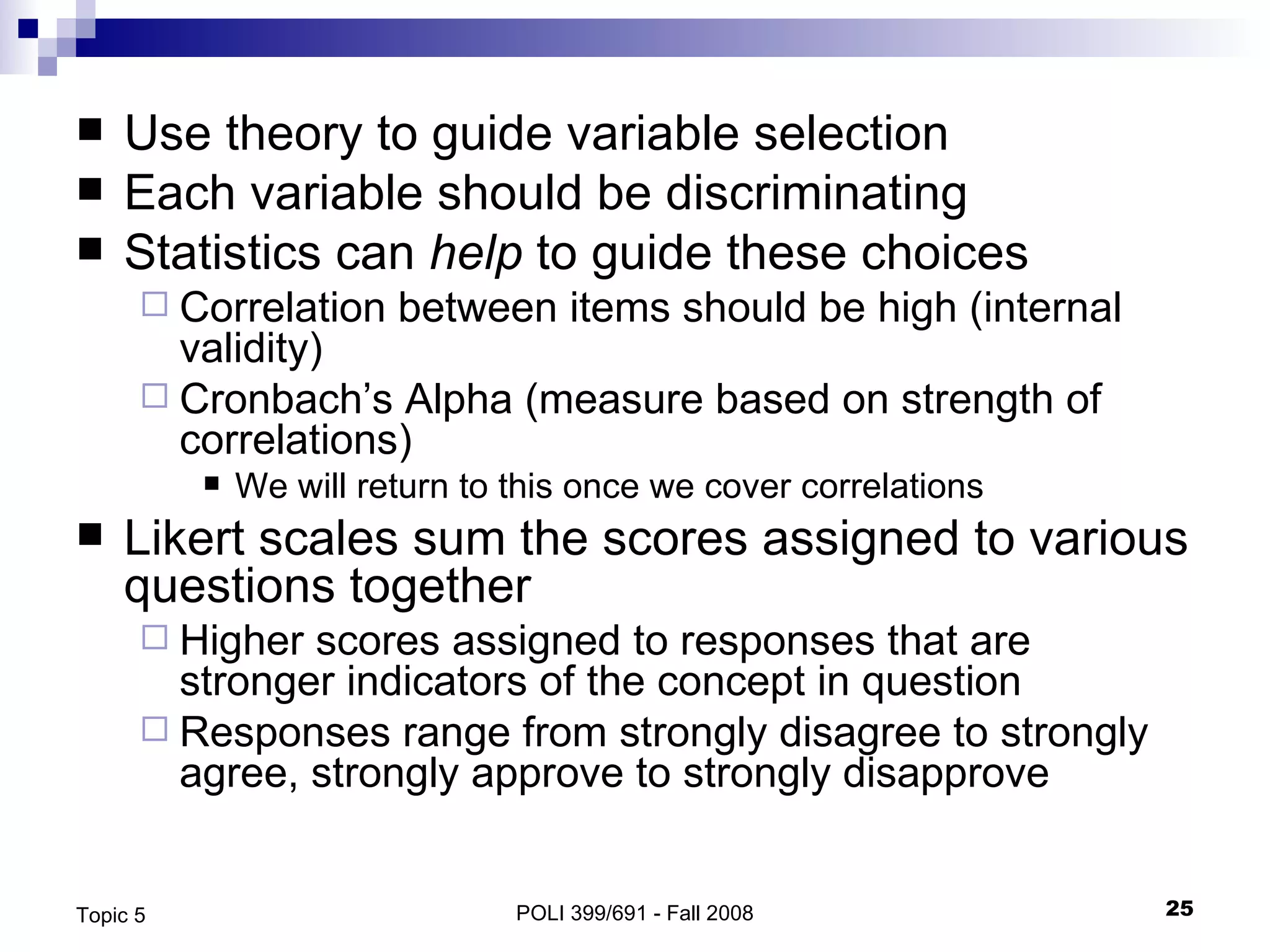 Use theory to guide variable selection Each variable should be discriminating Statistics can  help  to guide these choices  Correlation between items should be high (internal validity) Cronbach’s Alpha (measure based on strength of correlations) We will return to this once we cover correlations Likert scales sum the scores assigned to various questions together  Higher scores assigned to responses that are stronger indicators of the concept in question Responses range from strongly disagree to strongly agree, strongly approve to strongly disapprove POLI 399/691 - Fall 2008 Topic 5 