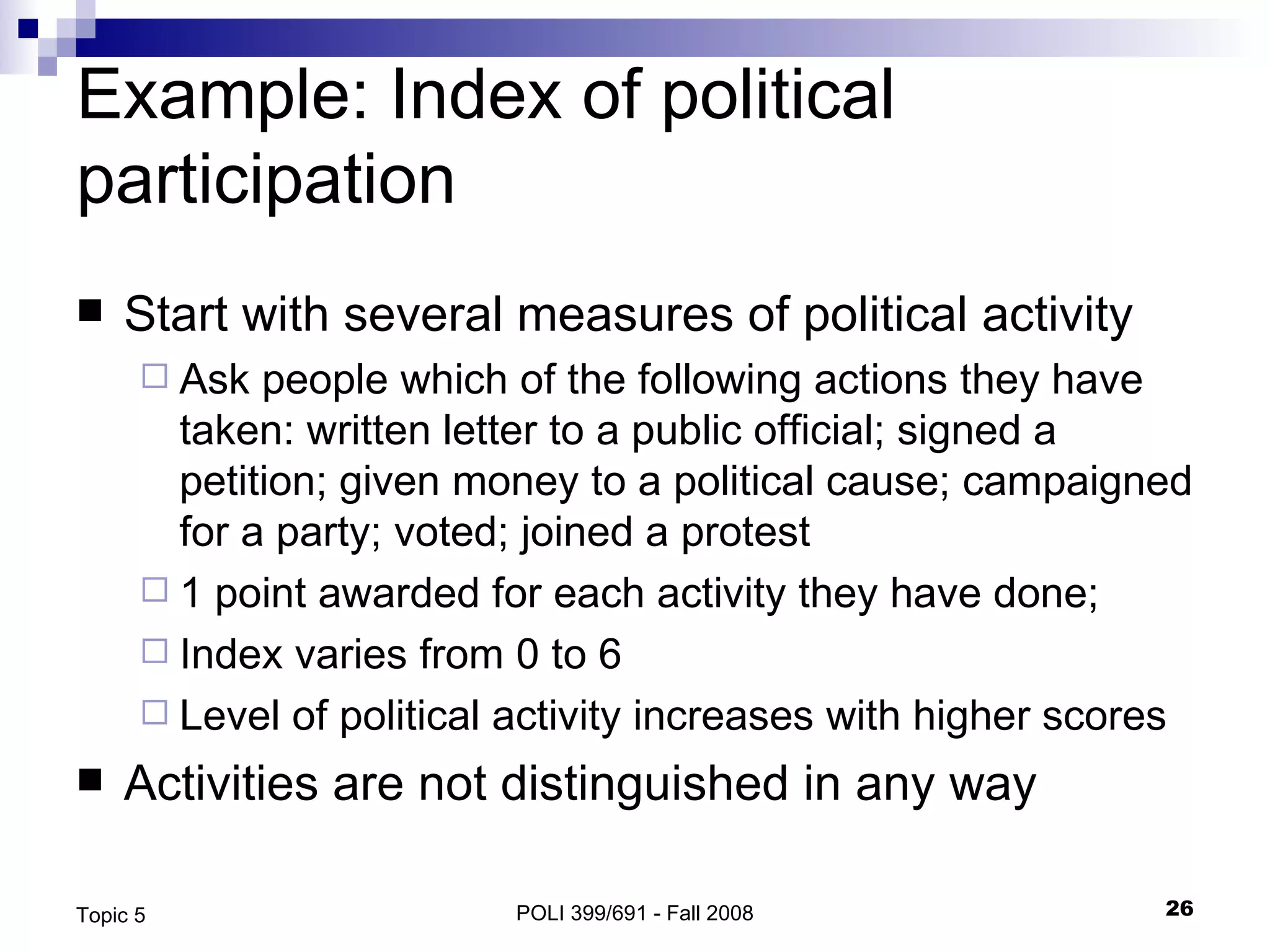 Example: Index of political participation Start with several measures of political activity Ask people which of the following actions they have taken: written letter to a public official; signed a petition; given money to a political cause; campaigned for a party; voted; joined a protest 1 point awarded for each activity they have done; Index varies from 0 to 6  Level of political activity increases with higher scores Activities are not distinguished in any way POLI 399/691 - Fall 2008 Topic 5 