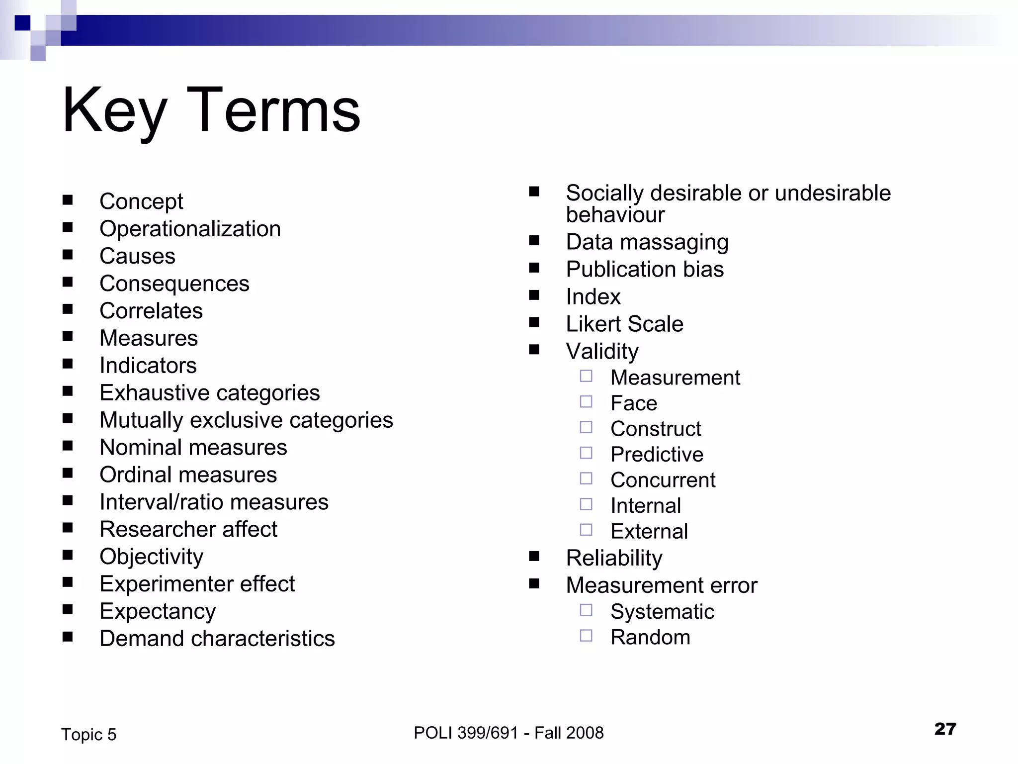 Key Terms Concept Operationalization Causes Consequences Correlates Measures Indicators Exhaustive categories Mutually exclusive categories Nominal measures Ordinal measures Interval/ratio measures Researcher affect Objectivity Experimenter effect Expectancy Demand characteristics Socially desirable or undesirable behaviour Data massaging Publication bias Index Likert Scale Validity Measurement Face Construct Predictive Concurrent Internal External Reliability Measurement error Systematic Random  POLI 399/691 - Fall 2008 Topic 5 