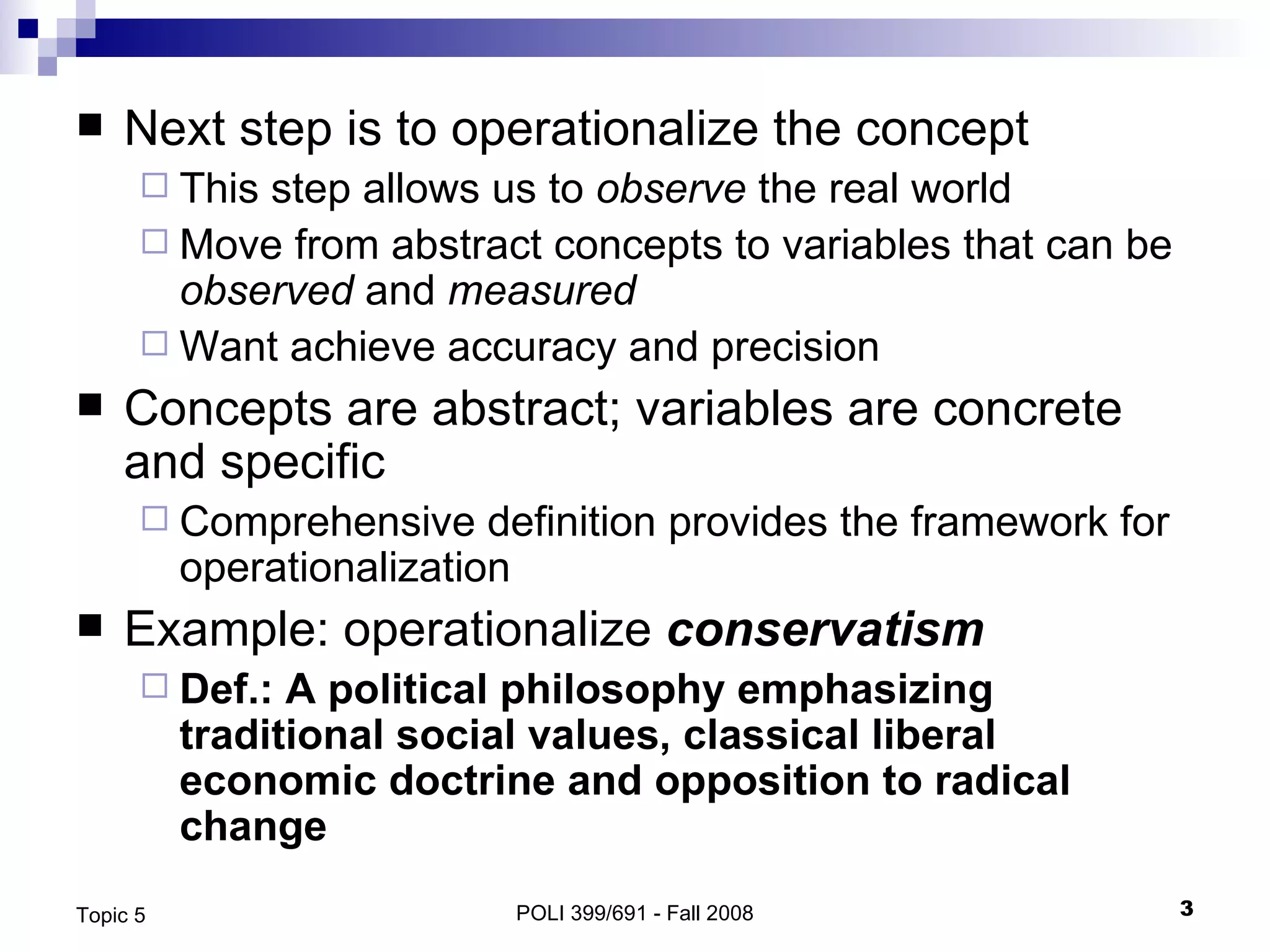 Next step is to operationalize the concept This step allows us to  observe  the real world Move from abstract concepts to variables that can be  observed  and  measured  Want achieve accuracy and precision Concepts are abstract; variables are concrete and specific Comprehensive definition provides the framework for operationalization Example: operationalize  conservatism Def.: A political philosophy emphasizing traditional social values, classical liberal economic doctrine and opposition to radical change POLI 399/691 - Fall 2008 Topic 5 