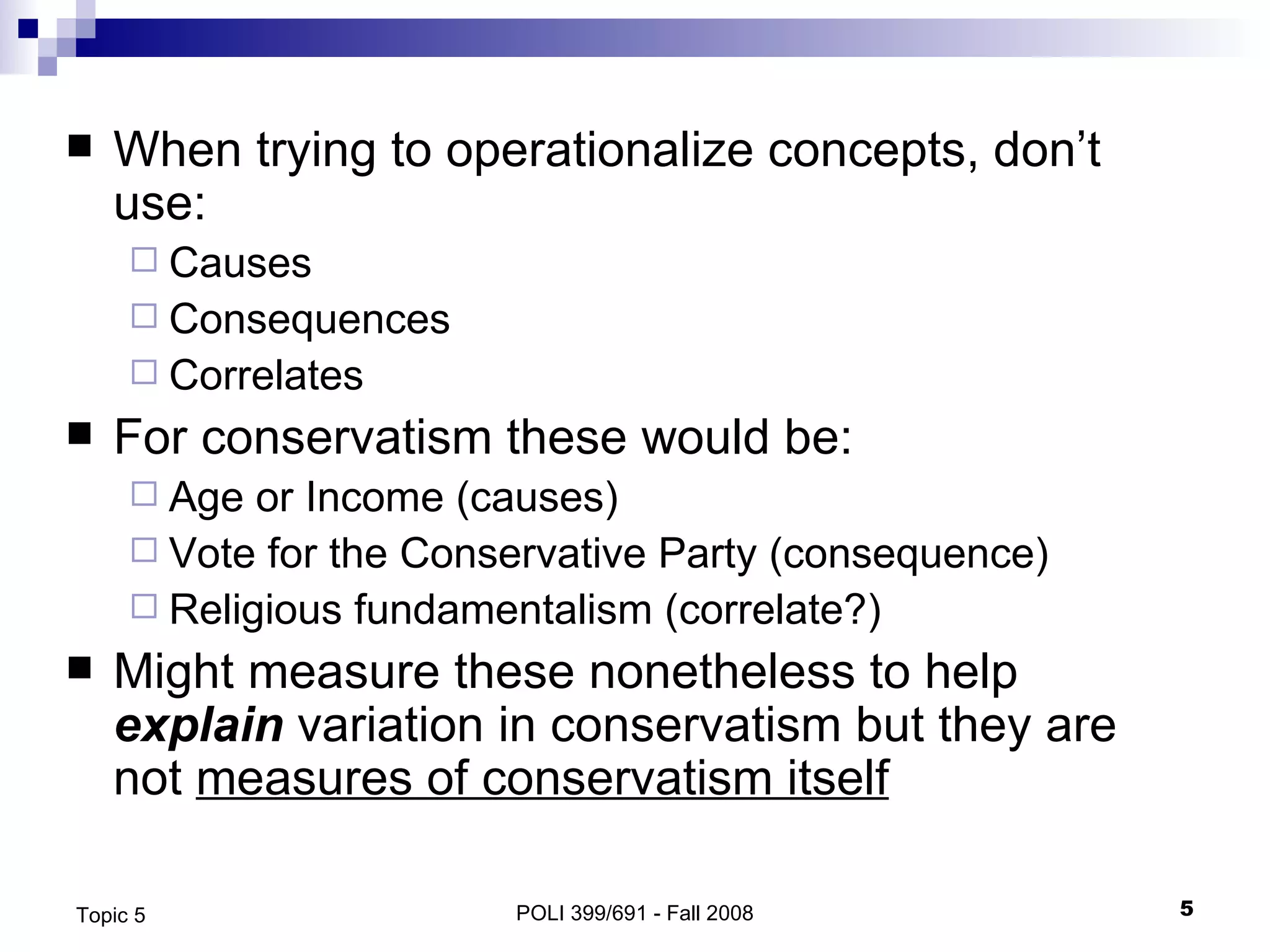 When trying to operationalize concepts, don’t use: Causes Consequences Correlates For conservatism these would be: Age or Income (causes) Vote for the Conservative Party (consequence) Religious fundamentalism (correlate?) Might measure these nonetheless to help  explain  variation in conservatism but they are  not  measures of conservatism itself POLI 399/691 - Fall 2008 Topic 5 