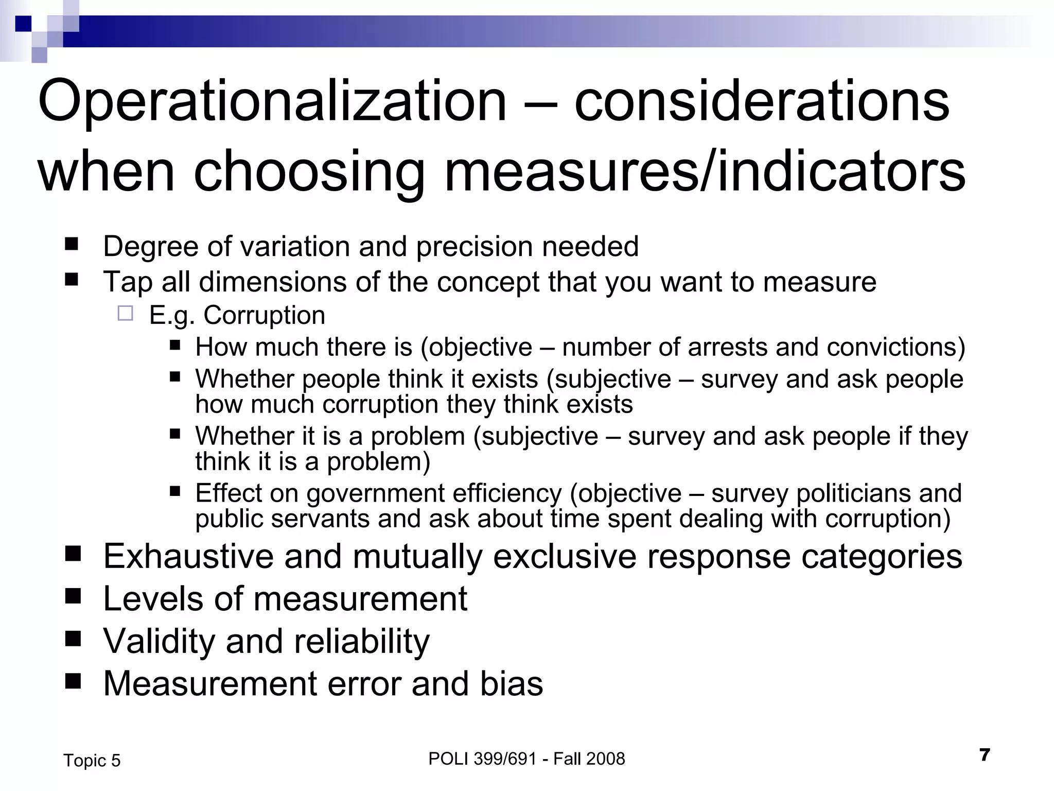 Operationalization – considerations when choosing measures/indicators Degree of variation and precision needed Tap all dimensions of the concept that you want to measure E.g. Corruption How much there is (objective – number of arrests and convictions) Whether people think it exists (subjective – survey and ask people how much corruption they think exists Whether it is a problem (subjective – survey and ask people if they think it is a problem) Effect on government efficiency (objective – survey politicians and public servants and ask about time spent dealing with corruption) Exhaustive and mutually exclusive response categories Levels of measurement Validity and reliability Measurement error and bias POLI 399/691 - Fall 2008 Topic 5 