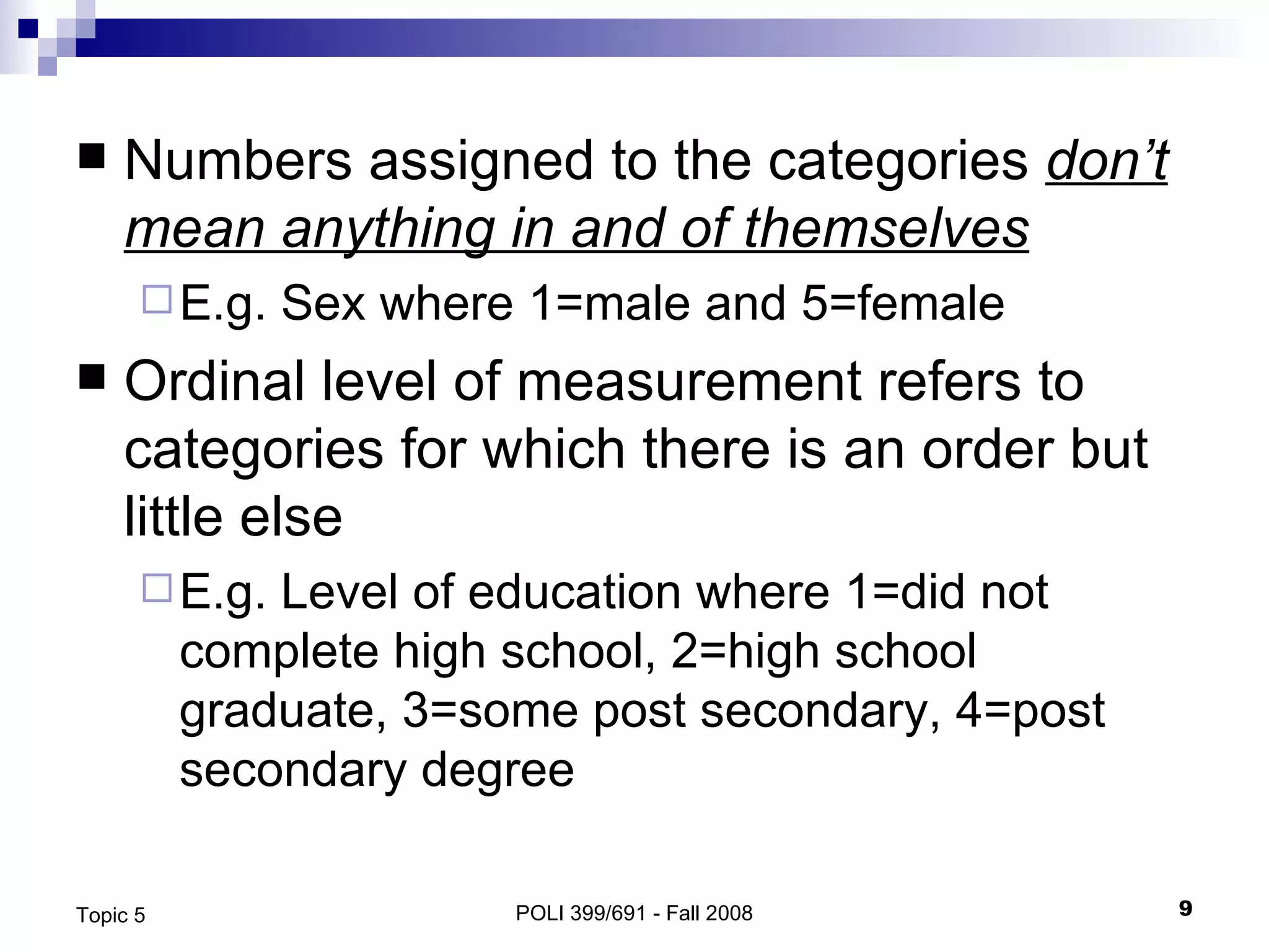 Numbers assigned to the categories  don’t mean anything in and of themselves E.g. Sex where 1=male and 5=female Ordinal level of measurement refers to categories for which there is an order but little else E.g. Level of education where 1=did not complete high school, 2=high school graduate, 3=some post secondary, 4=post secondary degree POLI 399/691 - Fall 2008 Topic 5 