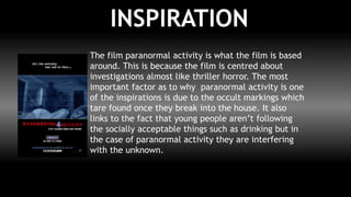 INSPIRATION
The film paranormal activity is what the film is based
around. This is because the film is centred about
investigations almost like thriller horror. The most
important factor as to why paranormal activity is one
of the inspirations is due to the occult markings which
tare found once they break into the house. It also
links to the fact that young people aren’t following
the socially acceptable things such as drinking but in
the case of paranormal activity they are interfering
with the unknown.
 