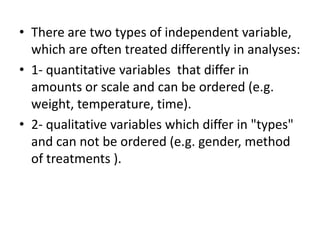 • There are two types of independent variable,
which are often treated differently in analyses:
• 1- quantitative variables that differ in
amounts or scale and can be ordered (e.g.
weight, temperature, time).
• 2- qualitative variables which differ in "types"
and can not be ordered (e.g. gender, method
of treatments ).
 