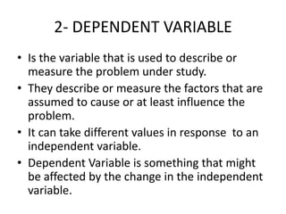 2- DEPENDENT VARIABLE
• Is the variable that is used to describe or
measure the problem under study.
• They describe or measure the factors that are
assumed to cause or at least influence the
problem.
• It can take different values in response to an
independent variable.
• Dependent Variable is something that might
be affected by the change in the independent
variable.
 