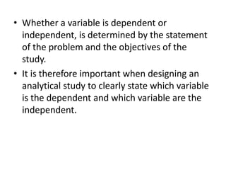 • Whether a variable is dependent or
independent, is determined by the statement
of the problem and the objectives of the
study.
• It is therefore important when designing an
analytical study to clearly state which variable
is the dependent and which variable are the
independent.
 