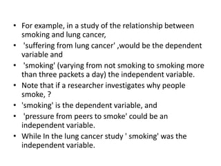 • For example, in a study of the relationship between
smoking and lung cancer,
• 'suffering from lung cancer' ,would be the dependent
variable and
• 'smoking' (varying from not smoking to smoking more
than three packets a day) the independent variable.
• Note that if a researcher investigates why people
smoke, ?
• 'smoking' is the dependent variable, and
• 'pressure from peers to smoke' could be an
independent variable.
• While In the lung cancer study ' smoking' was the
independent variable.
 
