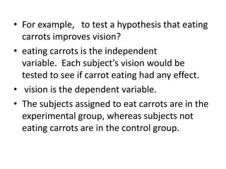 • For example, to test a hypothesis that eating
carrots improves vision?
• eating carrots is the independent
variable. Each subject’s vision would be
tested to see if carrot eating had any effect.
• vision is the dependent variable.
• The subjects assigned to eat carrots are in the
experimental group, whereas subjects not
eating carrots are in the control group.
 