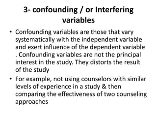 3- confounding / or Interfering
variables
• Confounding variables are those that vary
systematically with the independent variable
and exert influence of the dependent variable
. Confounding variables are not the principal
interest in the study. They distorts the result
of the study
• For example, not using counselors with similar
levels of experience in a study & then
comparing the effectiveness of two counseling
approaches
 