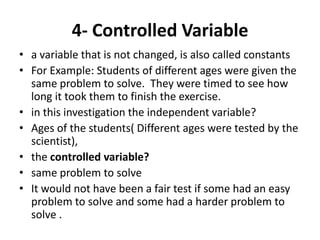 4- Controlled Variable
• a variable that is not changed, is also called constants
• For Example: Students of different ages were given the
same problem to solve. They were timed to see how
long it took them to finish the exercise.
• in this investigation the independent variable?
• Ages of the students( Different ages were tested by the
scientist),
• the controlled variable?
• same problem to solve
• It would not have been a fair test if some had an easy
problem to solve and some had a harder problem to
solve .
 