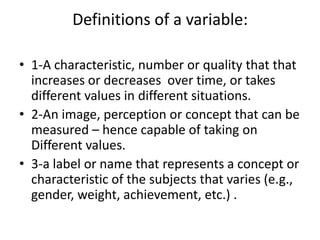Definitions of a variable:
• 1-A characteristic, number or quality that that
increases or decreases over time, or takes
different values in different situations.
• 2-An image, perception or concept that can be
measured – hence capable of taking on
Different values.
• 3-a label or name that represents a concept or
characteristic of the subjects that varies (e.g.,
gender, weight, achievement, etc.) .
 