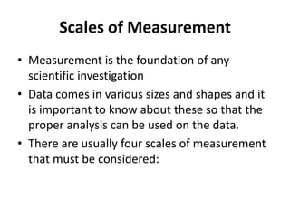 Scales of Measurement
• Measurement is the foundation of any
scientific investigation
• Data comes in various sizes and shapes and it
is important to know about these so that the
proper analysis can be used on the data.
• There are usually four scales of measurement
that must be considered:
 
