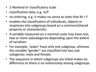 • 1-Nominal or classificatory scale
• classification data, e.g. m/f
• no ordering, e.g. it makes no sense to state that M > F
• enables the classification of individuals, objects or
responses into subgroups based on a common/shared
property or characteristic.
• A variable measured on a nominal scale may have one,
two or more subcategories depending upon the extent
of variation.
• For example, ’water’ have only one subgroup, whereas
the variable “gender” are classified into two sub-
categories: male and female.
• The sequence in which subgroups are listed makes no
difference as there is no relationship among subgroups.
 