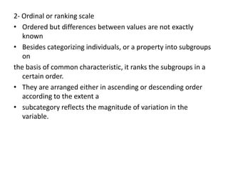 2- Ordinal or ranking scale
• Ordered but differences between values are not exactly
known
• Besides categorizing individuals, or a property into subgroups
on
the basis of common characteristic, it ranks the subgroups in a
certain order.
• They are arranged either in ascending or descending order
according to the extent a
• subcategory reflects the magnitude of variation in the
variable.
 
