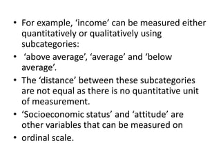 • For example, ‘income’ can be measured either
quantitatively or qualitatively using
subcategories:
• ‘above average’, ‘average’ and ‘below
average’.
• The ‘distance’ between these subcategories
are not equal as there is no quantitative unit
of measurement.
• ‘Socioeconomic status’ and ‘attitude’ are
other variables that can be measured on
• ordinal scale.
 