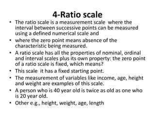4-Ratio scale
• The ratio scale is a measurement scale where the
interval between successive points can be measured
using a defined numerical scale and
• where the zero point means absence of the
characteristic being measured.
• A ratio scale has all the properties of nominal, ordinal
and interval scales plus its own property: the zero point
of a ratio scale is fixed, which means?
• This scale it has a fixed starting point.
• The measurement of variables like income, age, height
and weight are examples of this scale.
• A person who is 40 year old is twice as old as one who
is 20 year old.
• Other e.g., height, weight, age, length
 