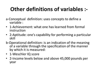 Other definitions of variables :-
a-Conceptual definition: uses concepts to define a
variable :
• 1-Achievement: what one has learned from formal
instruction
• 2-Aptitude: one's capability for performing a particular
skill
b-Operational definition: is an indication of the meaning
of a variable through the specification of the manner
by which it is measured:
• 1-Weschler IQ score
• 2-Income levels below and above 45,000 pounds per
year
 