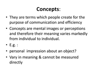 Concepts:
• They are terms which people create for the
purpose of communication and efficiency
• Concepts are mental images or perceptions
and therefore their meaning varies markedly
from individual to individual.
• E.g. :
• personal impression about an object?
• Vary in meaning & cannot be measured
directly
 