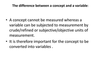 The difference between a concept and a variable:
• A concept cannot be measured whereas a
variable can be subjected to measurement by
crude/refined or subjective/objective units of
measurement.
• It is therefore important for the concept to be
converted into variables .
 