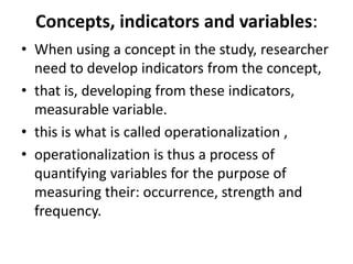 Concepts, indicators and variables:
• When using a concept in the study, researcher
need to develop indicators from the concept,
• that is, developing from these indicators,
measurable variable.
• this is what is called operationalization ,
• operationalization is thus a process of
quantifying variables for the purpose of
measuring their: occurrence, strength and
frequency.
 