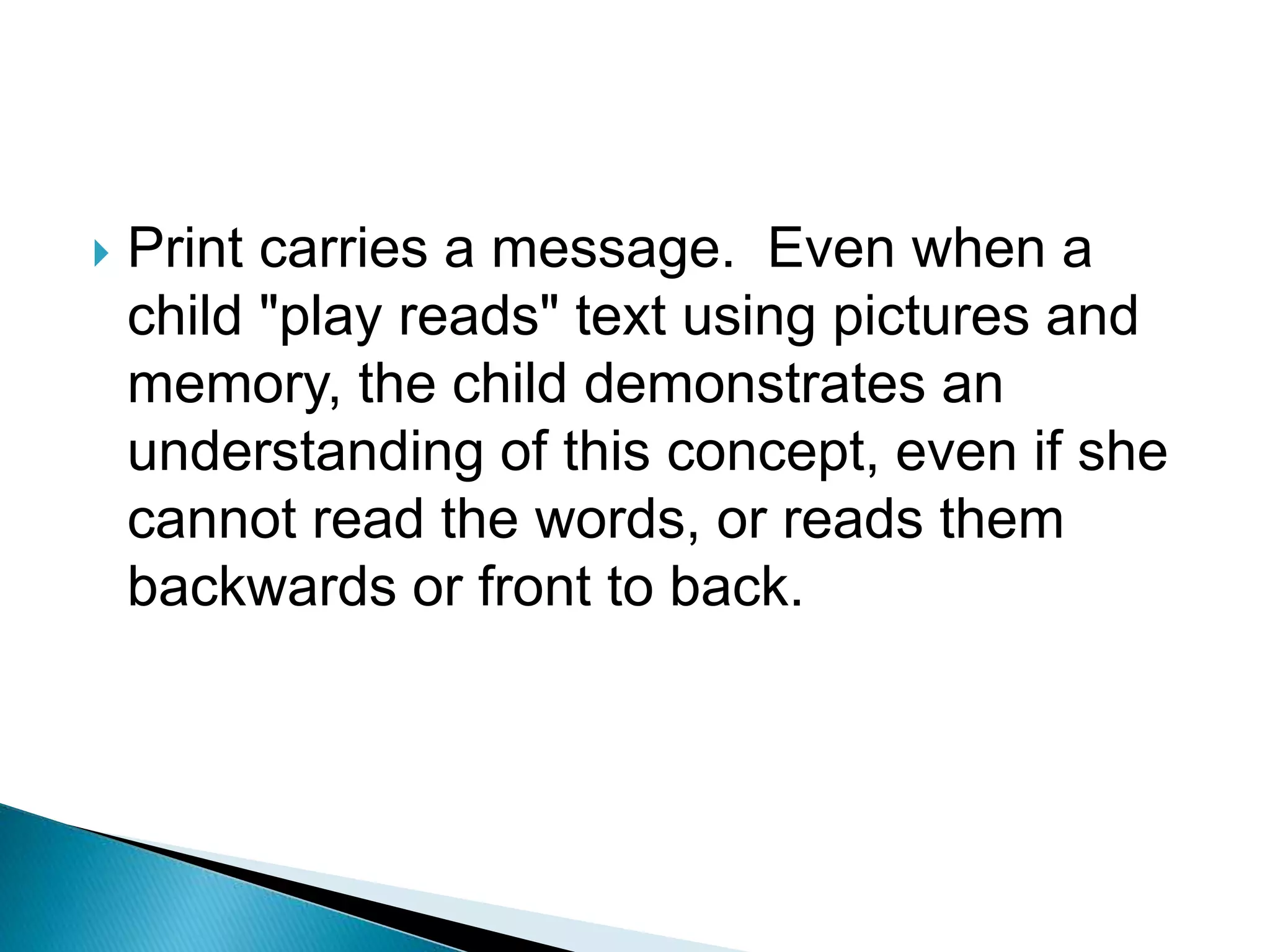  Print carries a message. Even when a
child "play reads" text using pictures and
memory, the child demonstrates an
understanding of this concept, even if she
cannot read the words, or reads them
backwards or front to back.