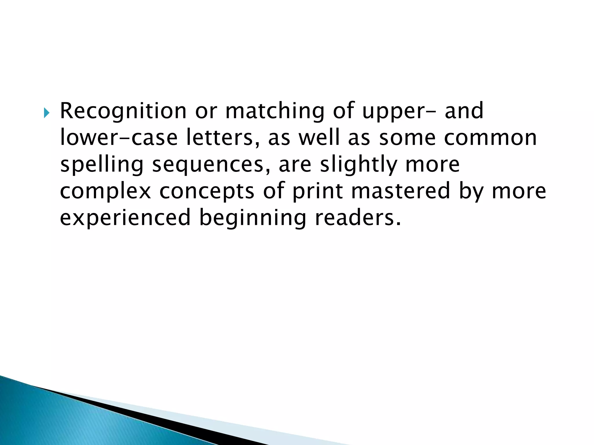  Recognition or matching of upper- and
lower-case letters, as well as some common
spelling sequences, are slightly more
complex concepts of print mastered by more
experienced beginning readers.