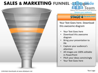SALES & MARKETING FUNNEL -11 Stages

                                                    STAGE 4
                                           Your Text Goes here. Download
                                           this awesome diagram
                                           • Your Text Goes here
                                           • Download this awesome
                                             diagram
                                           • Bring your presentation to
                                             life
                                           • Capture your audience’s
                                             attention
                                           • All images are 100% editable
                                             in PowerPoint
                                           • Pitch your ideas convincingly
                                           • Your Text Goes here



Unlimited downloads at www.slideteam.net                             Your Logo
 