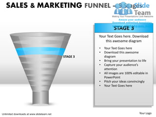 SALES & MARKETING FUNNEL – 9 Stages

                                                               STAGE 3
                                                     Your Text Goes here. Download
                                                         this awesome diagram
                                                     •   Your Text Goes here
                                                     •   Download this awesome
                                           STAGE 3       diagram
                                                     •   Bring your presentation to life
                                                     •   Capture your audience’s
                                                         attention
                                                     •   All images are 100% editable in
                                                         PowerPoint
                                                     •   Pitch your ideas convincingly
                                                     •   Your Text Goes here




Unlimited downloads at www.slideteam.net                                         Your Logo
 