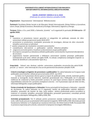 UNIVERSITATEA LIBERĂ INTERNAŢIONALĂ DIN MOLDOVA
DEPARTAMENTUL INFORMAŢIONAL BIBLIOTECONOMIC
SALON „SCIENTIA”, EDIŢIA A 12-A, 2020
(Publicaţii ale cadrelor didactico-ştiinţifice ULIM)
Organizatori: Departamentul Informaţional Biblioteconomic
Parteneri: Facultatea Științe Sociale și ale Educației; Relații Internațioanle, Științe Politice și Jurnalism;
Litere; Drept; Ştiinţe Economice; Biomedicină şi Ecologie; Informatică, Inginerie și Design.
Termen: Ediţia a 12-a, anul 2020, a Salonului „Scientia” va fi organizată în perioada 20 februarie– 17
aprilie 2020.
Scop:
✓ cumularea şi prezentarea tuturor genurilor şi categoriilor de publicaţii, semnate de către
universitari, editate pe parcursul anului 2018-2019
✓ prezentarea şi promovarea rezultatelor procesului de investigare, efectuat de către structurile
ştiinţifice universitare şi individual
✓ analize comparate ale rezultatelor cercetării universitarilor
✓ contabilizarea info-metrică a publicaţiilor cadrelor didactico-ştiinţifice
✓ asigurarea accesului pentru vizualizare şi documentare asupra publicaţiilor
✓ încurajarea cunoaşterii şi stimularea utilizării publicaţiilor universitarilor în procesul educaţional şi
de cercetare
✓ augmentarea funcţiei patrimoniale a bibliotecii universitare (analiza prezenţei publicaţiilor
instituţionale şi de autor, editate sub egida ULIM, în colecţii; completarea catalogului respectiv cu
datele de identificare a documentelor lipsă etc.).
Grup-ţintă: Salonul este destinat cadrelor universitare, studenţilor, structurilor din cadrul ULIM
precum şi tuturor celor interesaţi de a lua act de patrimoniul documentar ştiinţific ULIM.
Criterii cronologice şi logistice de prezentare a publicaţiilor: În cadrul Salonului vor fi expuse toate
publicaţiile universitarilor, editate pe parcursul anului 2018– mai 2019.
La Salon vor fi prezentate diverse genuri şi tipuri de publicaţii (cărţi, articole, materiale grafice,
manuale şi monografii, lucrări didactice, materiale promoţionale etc.). Publicaţiile vor fi selectate
indiferent de conţinutul şi limba prezentări acestora. În cazul lipsei acestora (lipsă în colecţiile DIB,
imposibilitatea autorului de a prezenta exemplarul concret) – vor fi prezentate copii ale foilor de titlu,
informaţii bibliografice asupra publicaţiilor.
Forme şi metode de funcţionare a Salonului: Forma principală de funcţionare a Salonului – expoziţii
de documente. În cadrul Salonului vor fi organizate: lansări ale publicaţiilor cadrelor didactico-
ştiinţifice, prezentări ale bazelor de date, lecţii publice, ateliere profesionale pentru cercetători şi
redactori ai revistelor ştiinţifice, prezentări bibliografice, prezentări panoramice, consultaţii privind
prezentarea referinţelor bibliografice, ISBN şi ISSN, DOI.
Activităţi promoţionale: Vor fi utilizate pentru promovare metode tradiţionale (avize, informaţii
orale, radio local), precum şi potenţialul informaţional al paginilor WEB ULIM şi DIB. Informaţia privind
funcţionarea Salonului va fi amplasată pe monitorul electronic din Holul Central ULIM. Personalul DIB
va promova experienţa prin articole, comunicări la Symposia Investigatio Bibliotheca.
 