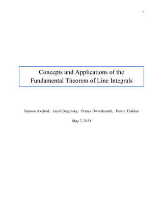 1
Concepts and Applications of the
Fundamental Theorem of Line Integrals
Samson Axelrod, Jacob Braginsky, Pranav Dwarakanath, Param Thakkar
May 7, 2023
 