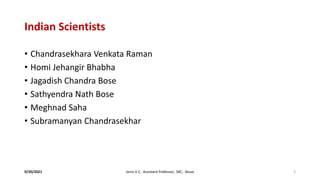 Indian Scientists
• Chandrasekhara Venkata Raman
• Homi Jehangir Bhabha
• Jagadish Chandra Bose
• Sathyendra Nath Bose
• Meghnad Saha
• Subramanyan Chandrasekhar
9/20/2021 Jonis V C, Assistant Professor, SXC, Aluva 3
 